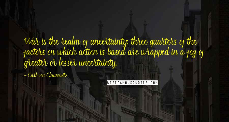 Carl Von Clausewitz Quotes: War is the realm of uncertainty; three quarters of the factors on which action is based are wrapped in a fog of greater or lesser uncertainty.