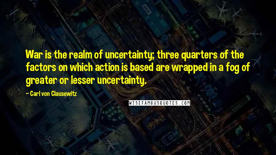 Carl Von Clausewitz Quotes: War is the realm of uncertainty; three quarters of the factors on which action is based are wrapped in a fog of greater or lesser uncertainty.