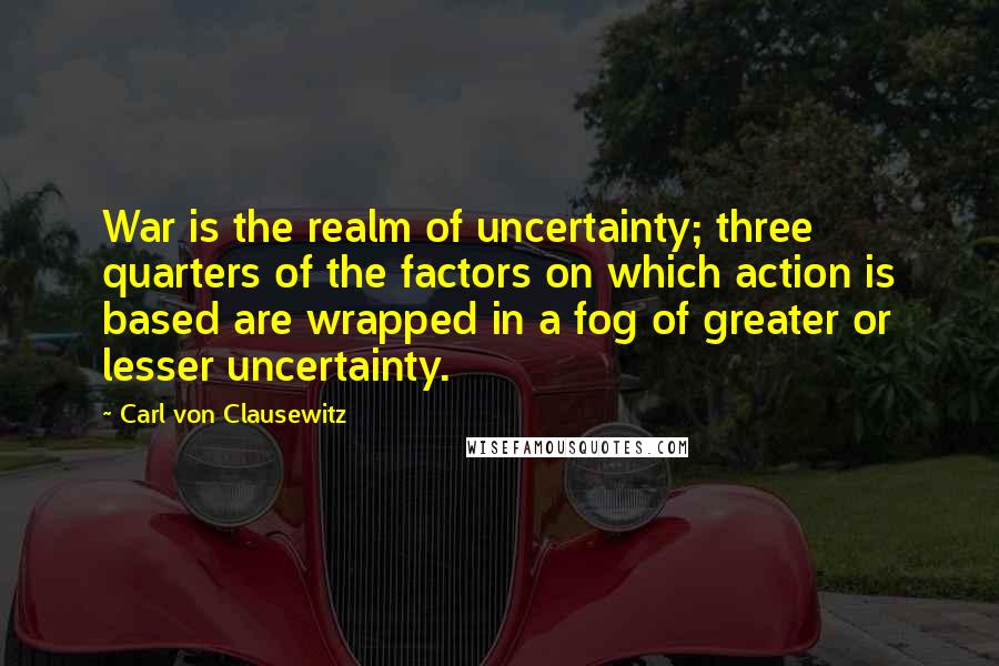 Carl Von Clausewitz Quotes: War is the realm of uncertainty; three quarters of the factors on which action is based are wrapped in a fog of greater or lesser uncertainty.