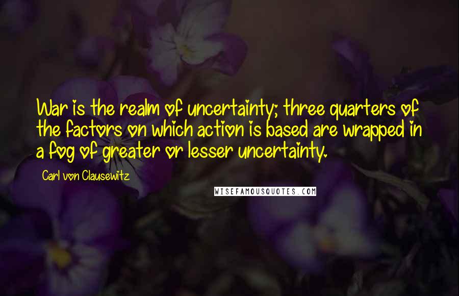 Carl Von Clausewitz Quotes: War is the realm of uncertainty; three quarters of the factors on which action is based are wrapped in a fog of greater or lesser uncertainty.