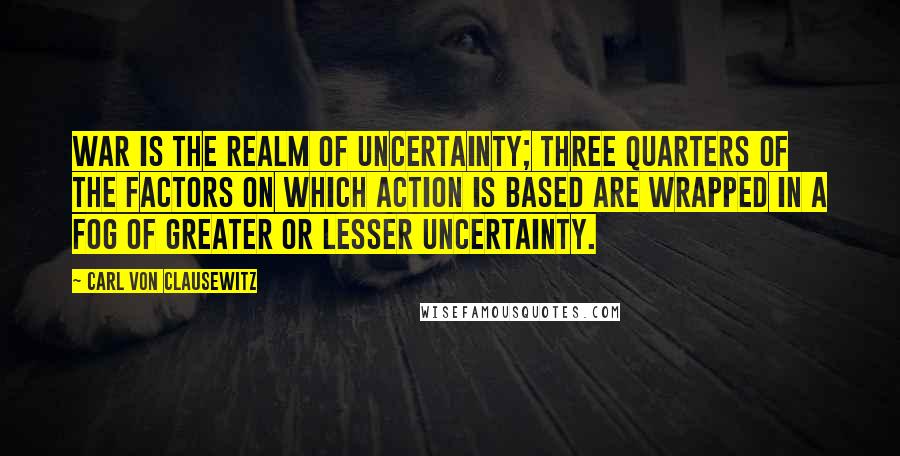 Carl Von Clausewitz Quotes: War is the realm of uncertainty; three quarters of the factors on which action is based are wrapped in a fog of greater or lesser uncertainty.