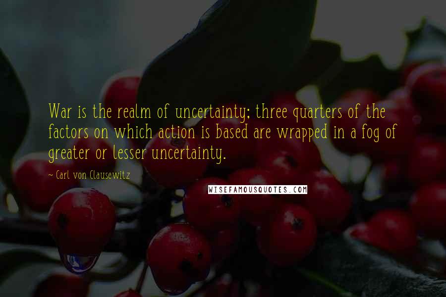 Carl Von Clausewitz Quotes: War is the realm of uncertainty; three quarters of the factors on which action is based are wrapped in a fog of greater or lesser uncertainty.