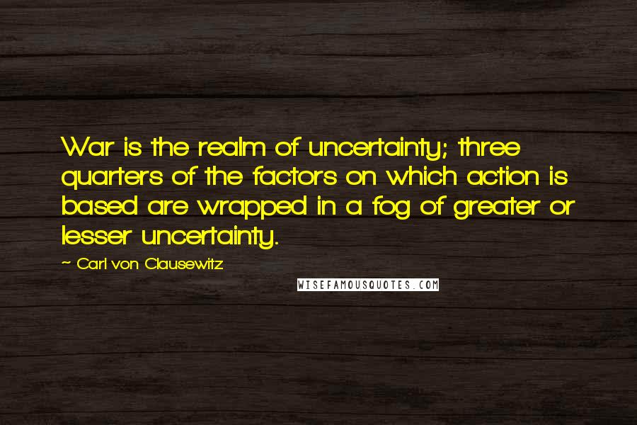 Carl Von Clausewitz Quotes: War is the realm of uncertainty; three quarters of the factors on which action is based are wrapped in a fog of greater or lesser uncertainty.
