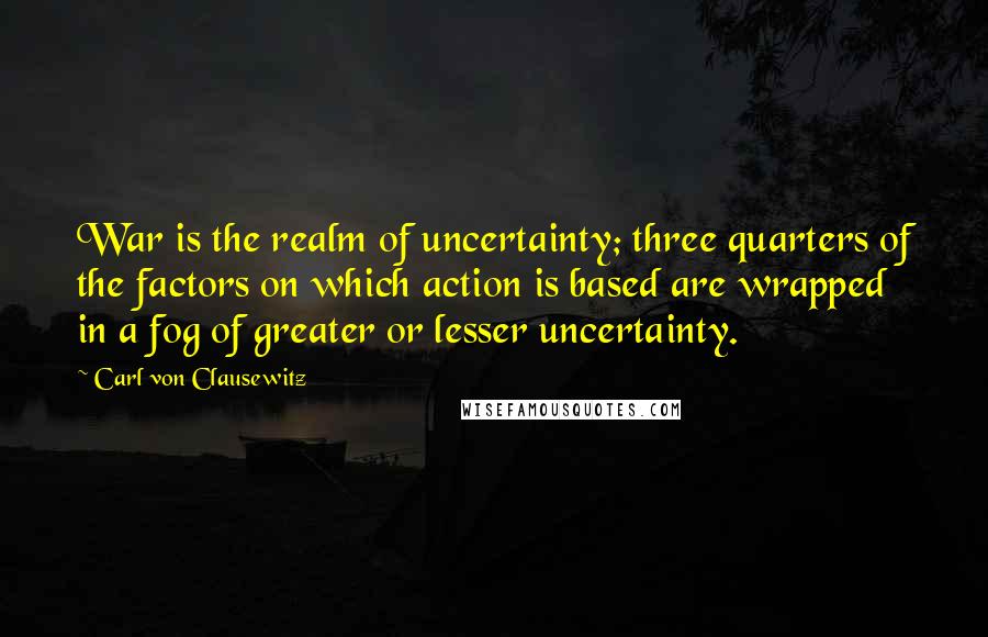 Carl Von Clausewitz Quotes: War is the realm of uncertainty; three quarters of the factors on which action is based are wrapped in a fog of greater or lesser uncertainty.