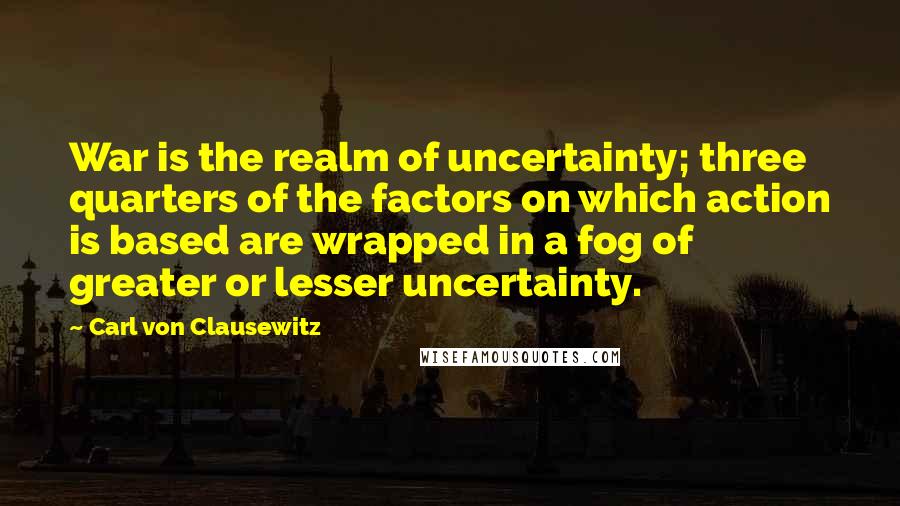 Carl Von Clausewitz Quotes: War is the realm of uncertainty; three quarters of the factors on which action is based are wrapped in a fog of greater or lesser uncertainty.