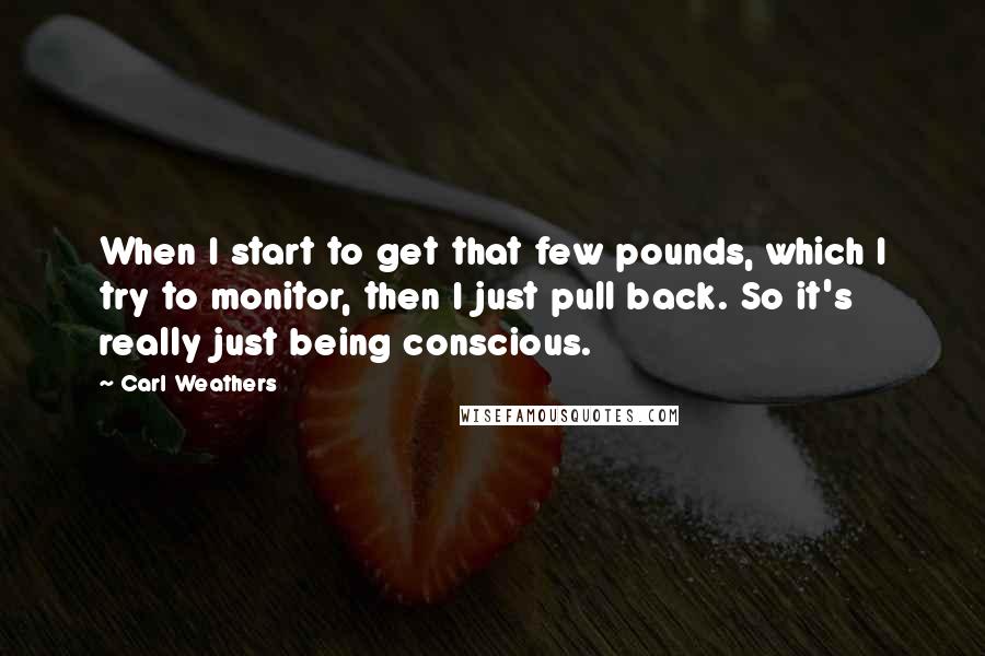 Carl Weathers Quotes: When I start to get that few pounds, which I try to monitor, then I just pull back. So it's really just being conscious.