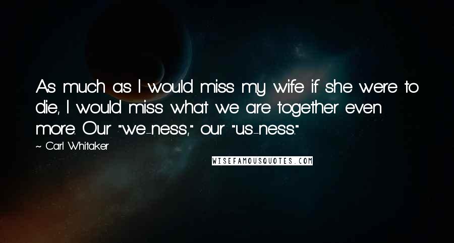 Carl Whitaker Quotes: As much as I would miss my wife if she were to die, I would miss what we are together even more. Our "we-ness," our "us-ness."