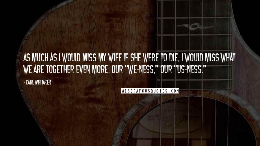 Carl Whitaker Quotes: As much as I would miss my wife if she were to die, I would miss what we are together even more. Our "we-ness," our "us-ness."