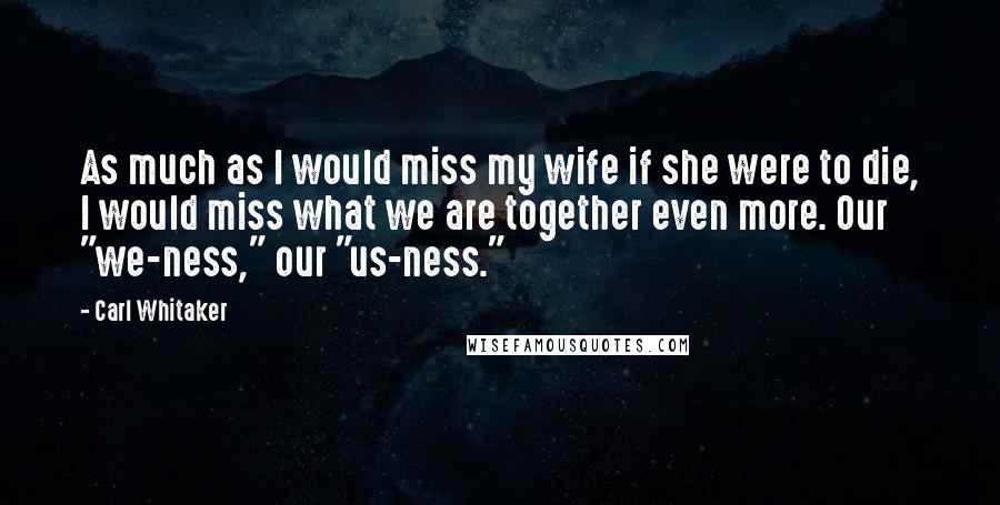 Carl Whitaker Quotes: As much as I would miss my wife if she were to die, I would miss what we are together even more. Our "we-ness," our "us-ness."