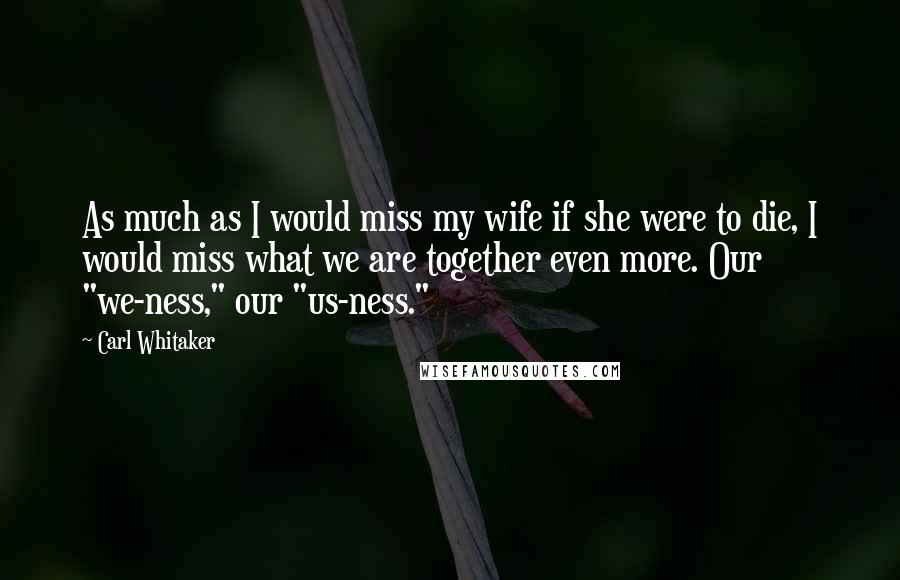 Carl Whitaker Quotes: As much as I would miss my wife if she were to die, I would miss what we are together even more. Our "we-ness," our "us-ness."