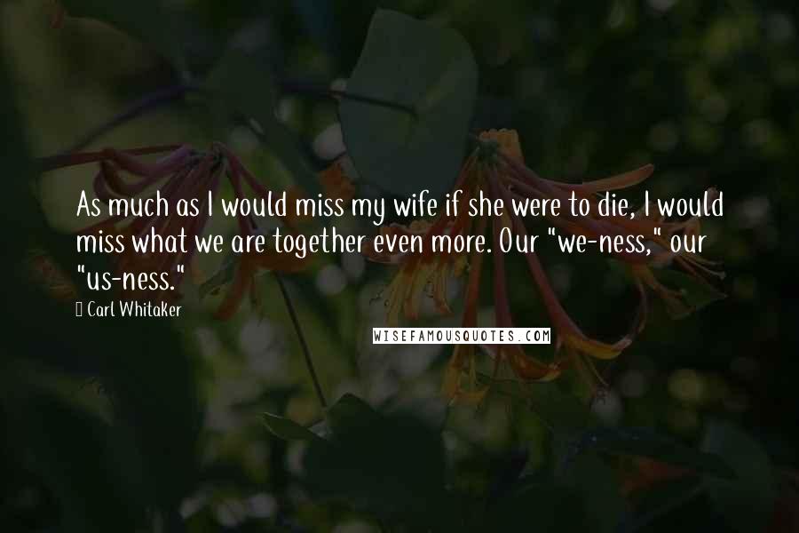 Carl Whitaker Quotes: As much as I would miss my wife if she were to die, I would miss what we are together even more. Our "we-ness," our "us-ness."