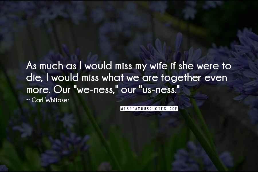 Carl Whitaker Quotes: As much as I would miss my wife if she were to die, I would miss what we are together even more. Our "we-ness," our "us-ness."