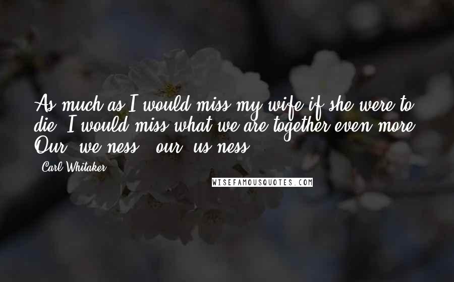 Carl Whitaker Quotes: As much as I would miss my wife if she were to die, I would miss what we are together even more. Our "we-ness," our "us-ness."