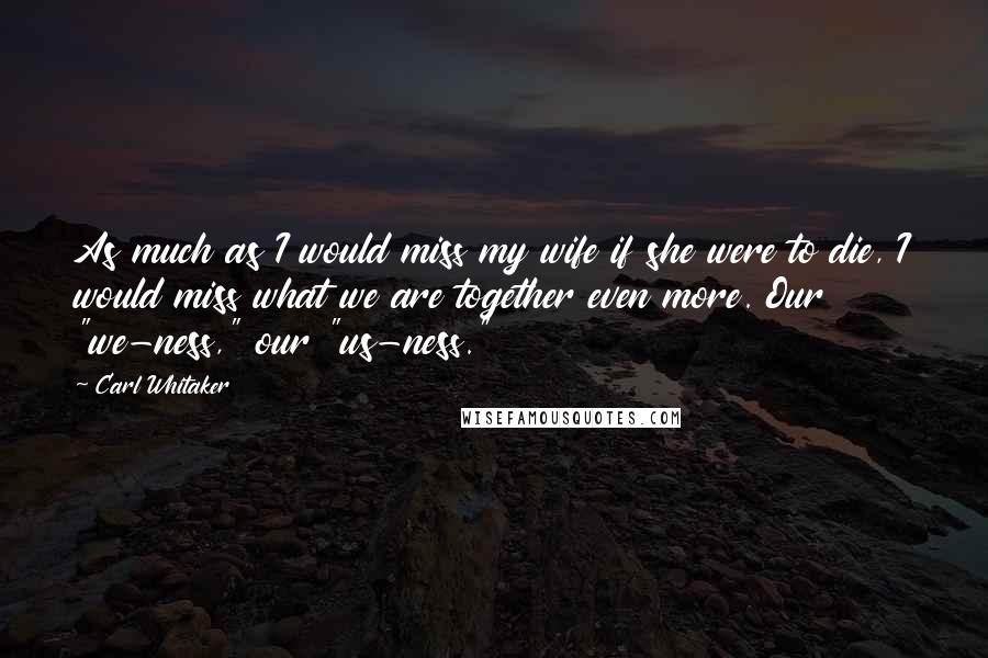 Carl Whitaker Quotes: As much as I would miss my wife if she were to die, I would miss what we are together even more. Our "we-ness," our "us-ness."