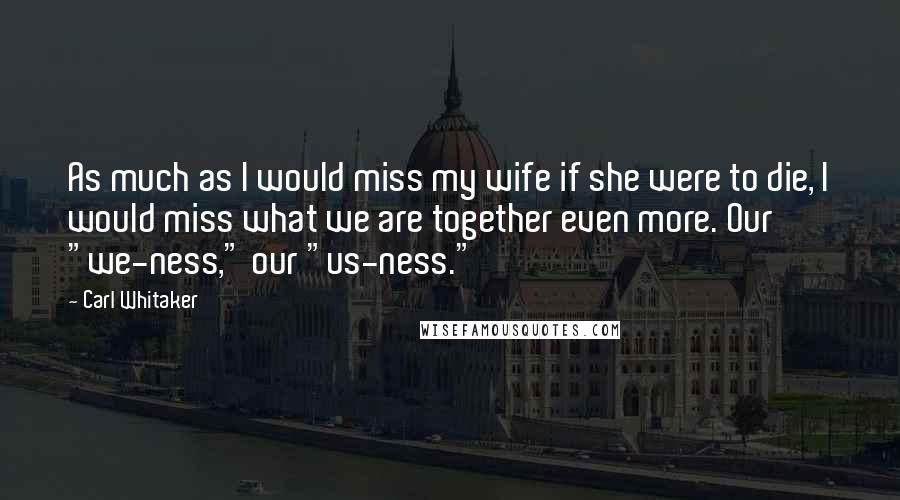 Carl Whitaker Quotes: As much as I would miss my wife if she were to die, I would miss what we are together even more. Our "we-ness," our "us-ness."