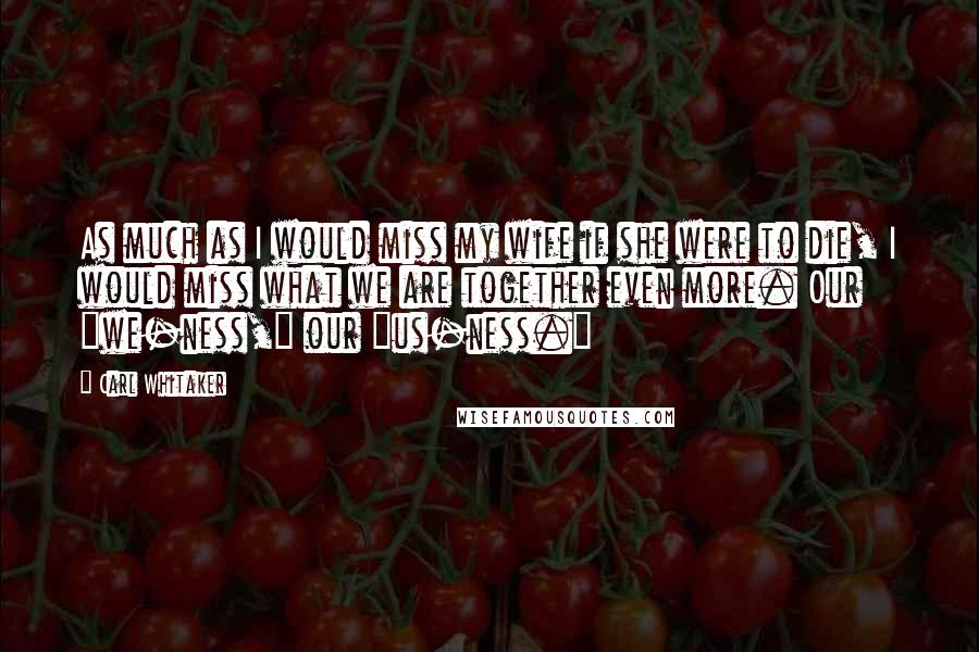 Carl Whitaker Quotes: As much as I would miss my wife if she were to die, I would miss what we are together even more. Our "we-ness," our "us-ness."