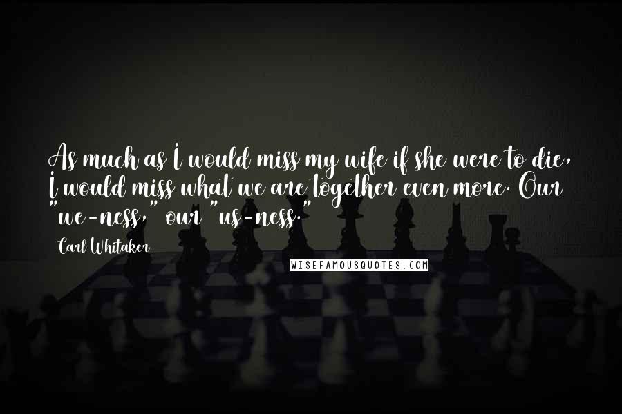 Carl Whitaker Quotes: As much as I would miss my wife if she were to die, I would miss what we are together even more. Our "we-ness," our "us-ness."