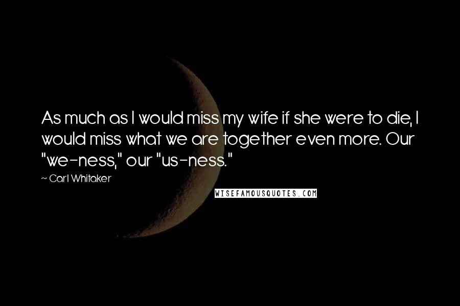 Carl Whitaker Quotes: As much as I would miss my wife if she were to die, I would miss what we are together even more. Our "we-ness," our "us-ness."