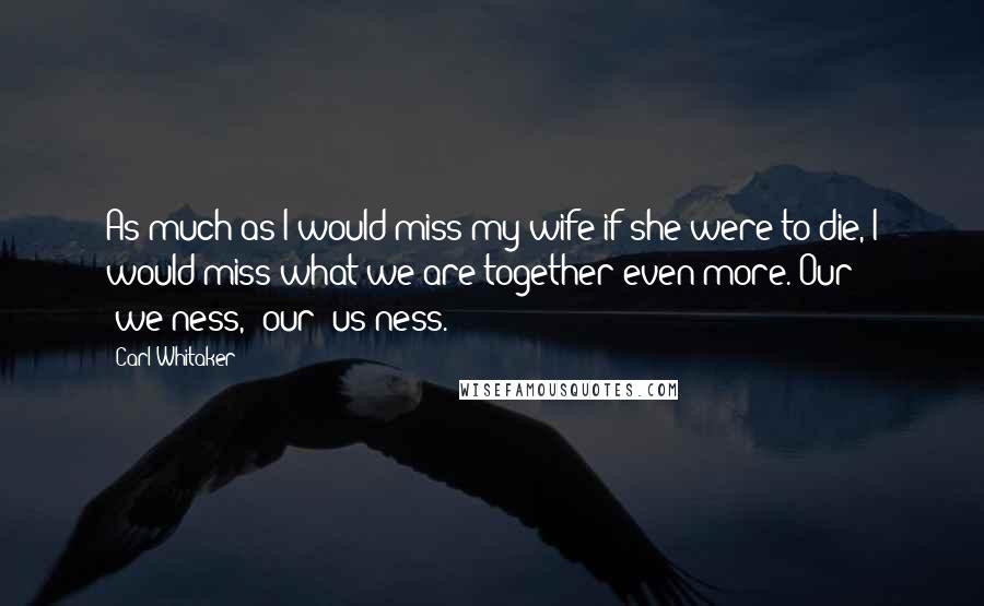 Carl Whitaker Quotes: As much as I would miss my wife if she were to die, I would miss what we are together even more. Our "we-ness," our "us-ness."