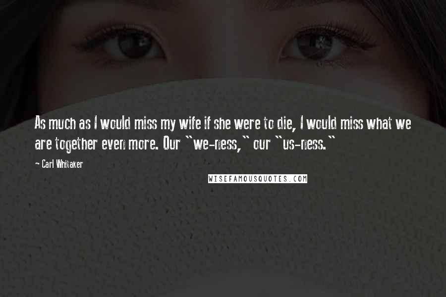 Carl Whitaker Quotes: As much as I would miss my wife if she were to die, I would miss what we are together even more. Our "we-ness," our "us-ness."