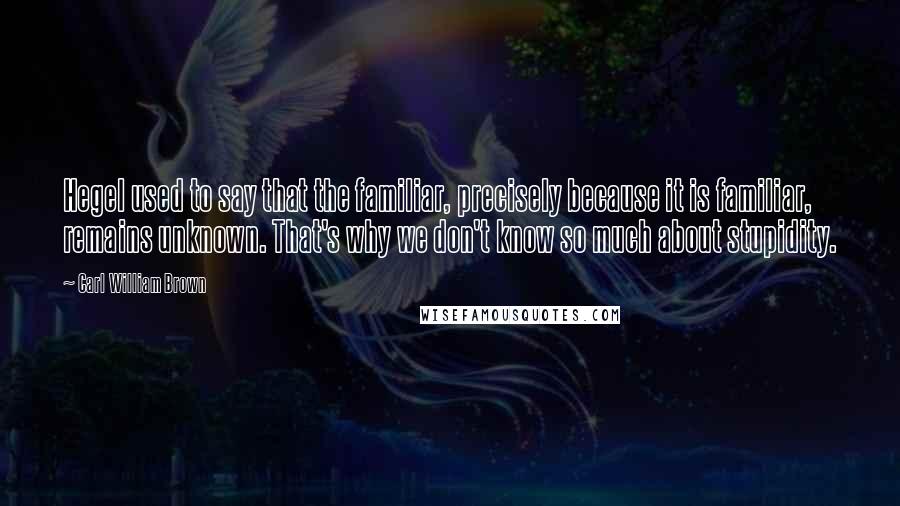 Carl William Brown Quotes: Hegel used to say that the familiar, precisely because it is familiar, remains unknown. That's why we don't know so much about stupidity.