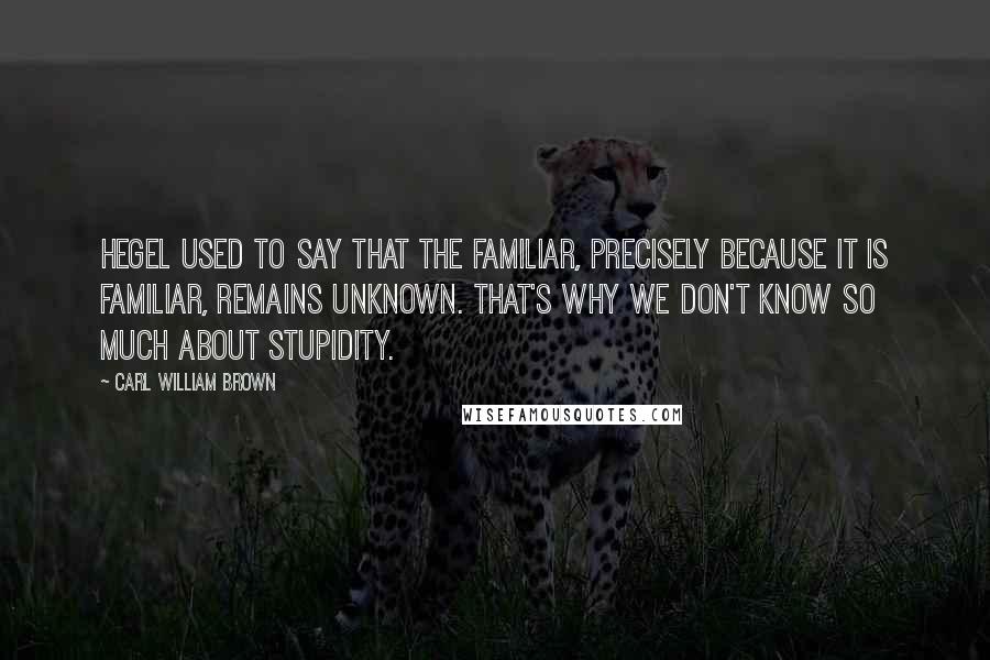 Carl William Brown Quotes: Hegel used to say that the familiar, precisely because it is familiar, remains unknown. That's why we don't know so much about stupidity.