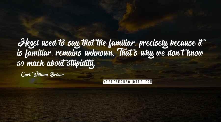 Carl William Brown Quotes: Hegel used to say that the familiar, precisely because it is familiar, remains unknown. That's why we don't know so much about stupidity.
