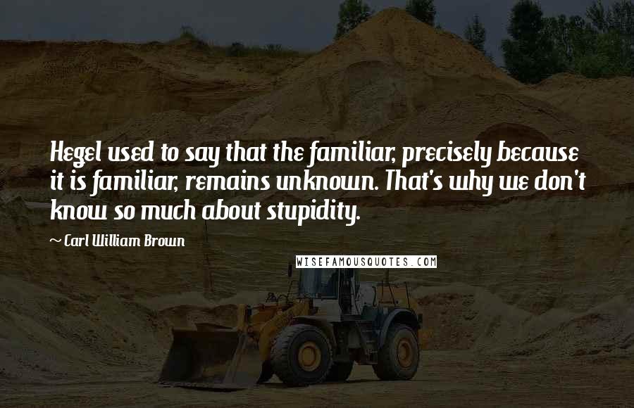 Carl William Brown Quotes: Hegel used to say that the familiar, precisely because it is familiar, remains unknown. That's why we don't know so much about stupidity.