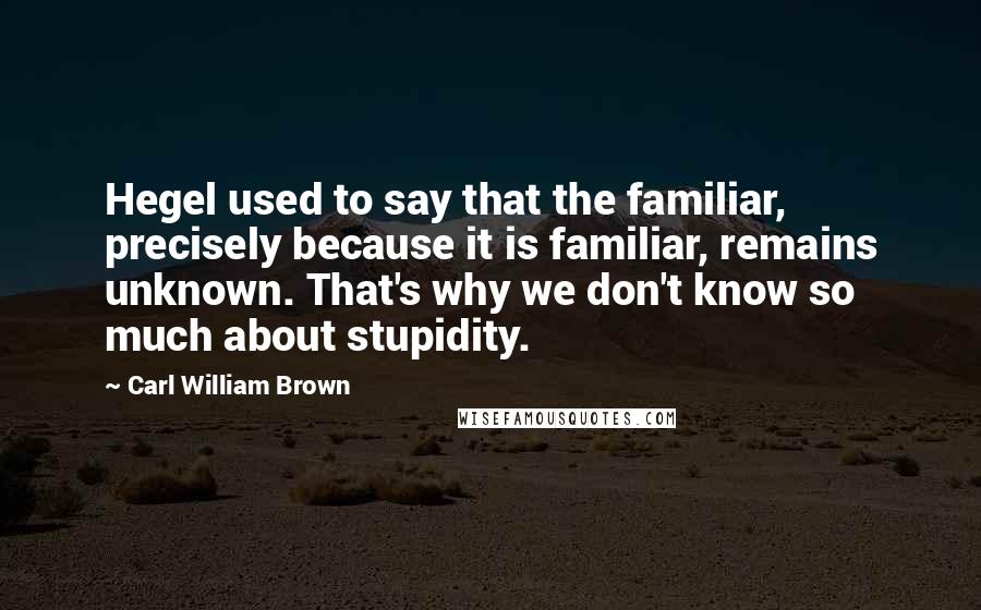 Carl William Brown Quotes: Hegel used to say that the familiar, precisely because it is familiar, remains unknown. That's why we don't know so much about stupidity.