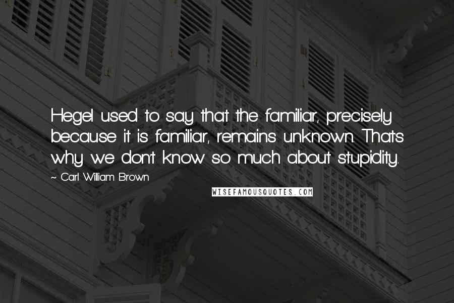 Carl William Brown Quotes: Hegel used to say that the familiar, precisely because it is familiar, remains unknown. That's why we don't know so much about stupidity.