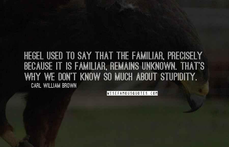Carl William Brown Quotes: Hegel used to say that the familiar, precisely because it is familiar, remains unknown. That's why we don't know so much about stupidity.