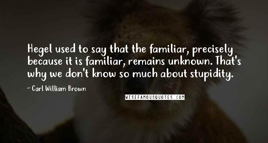 Carl William Brown Quotes: Hegel used to say that the familiar, precisely because it is familiar, remains unknown. That's why we don't know so much about stupidity.