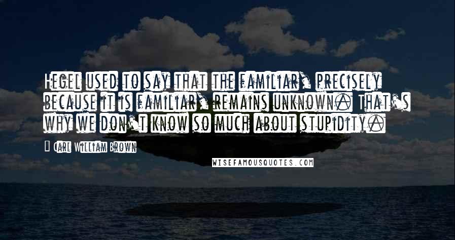 Carl William Brown Quotes: Hegel used to say that the familiar, precisely because it is familiar, remains unknown. That's why we don't know so much about stupidity.