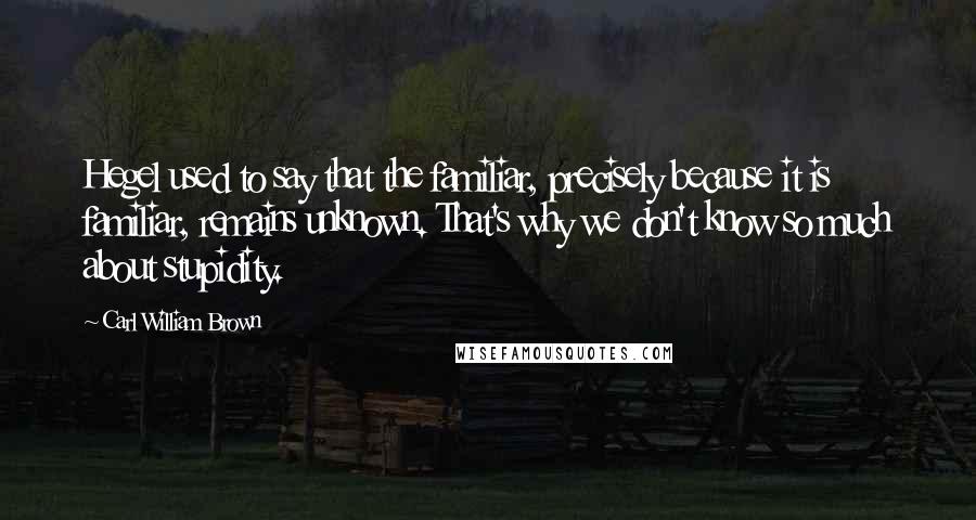 Carl William Brown Quotes: Hegel used to say that the familiar, precisely because it is familiar, remains unknown. That's why we don't know so much about stupidity.