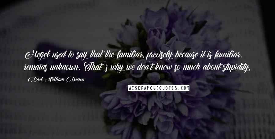 Carl William Brown Quotes: Hegel used to say that the familiar, precisely because it is familiar, remains unknown. That's why we don't know so much about stupidity.