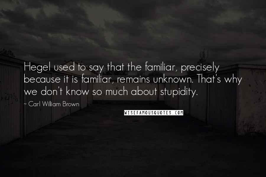 Carl William Brown Quotes: Hegel used to say that the familiar, precisely because it is familiar, remains unknown. That's why we don't know so much about stupidity.