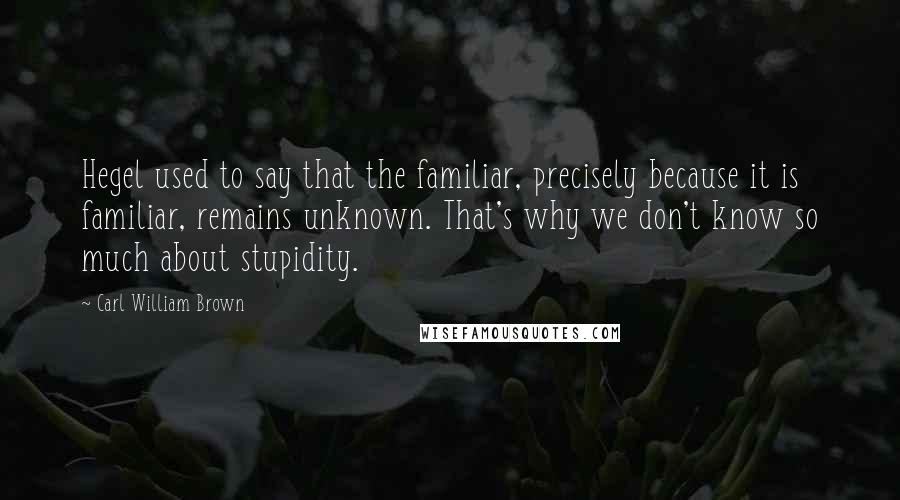 Carl William Brown Quotes: Hegel used to say that the familiar, precisely because it is familiar, remains unknown. That's why we don't know so much about stupidity.