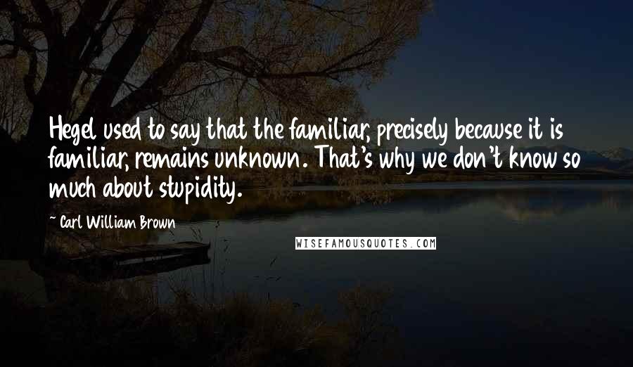 Carl William Brown Quotes: Hegel used to say that the familiar, precisely because it is familiar, remains unknown. That's why we don't know so much about stupidity.