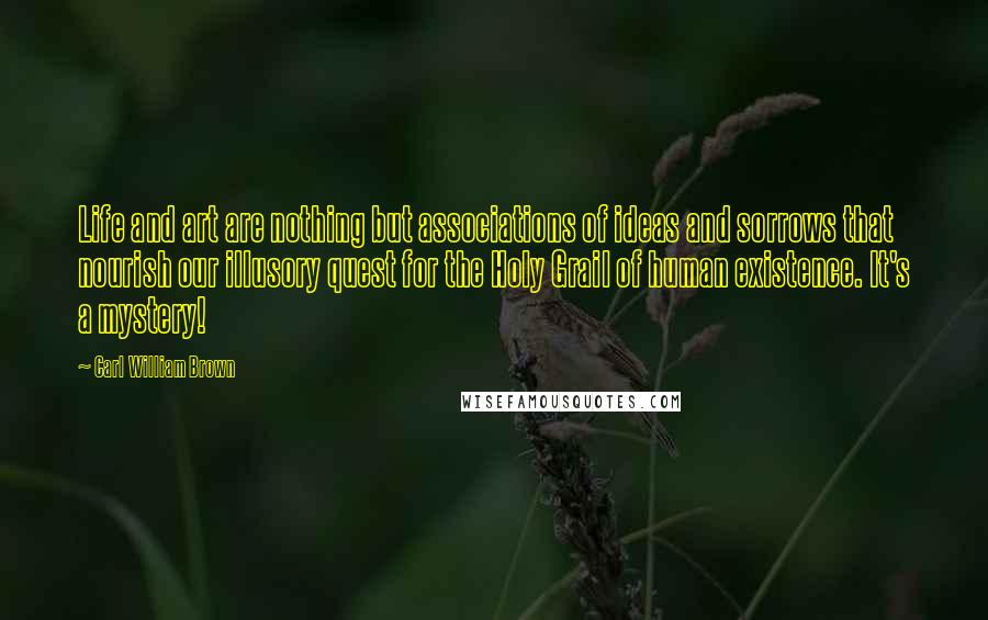 Carl William Brown Quotes: Life and art are nothing but associations of ideas and sorrows that nourish our illusory quest for the Holy Grail of human existence. It's a mystery!