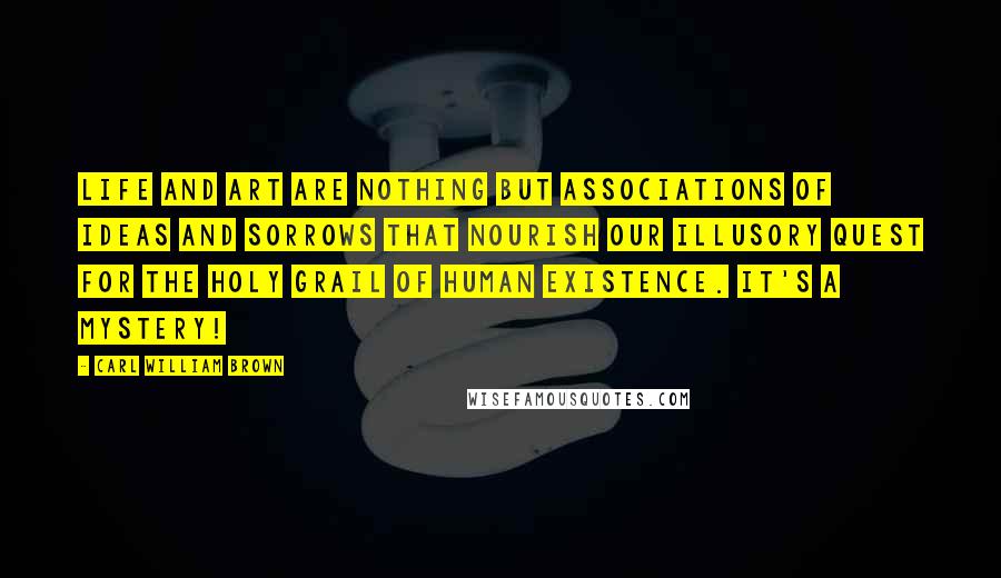 Carl William Brown Quotes: Life and art are nothing but associations of ideas and sorrows that nourish our illusory quest for the Holy Grail of human existence. It's a mystery!