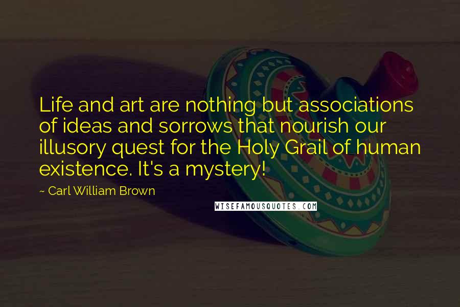 Carl William Brown Quotes: Life and art are nothing but associations of ideas and sorrows that nourish our illusory quest for the Holy Grail of human existence. It's a mystery!