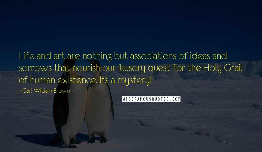 Carl William Brown Quotes: Life and art are nothing but associations of ideas and sorrows that nourish our illusory quest for the Holy Grail of human existence. It's a mystery!