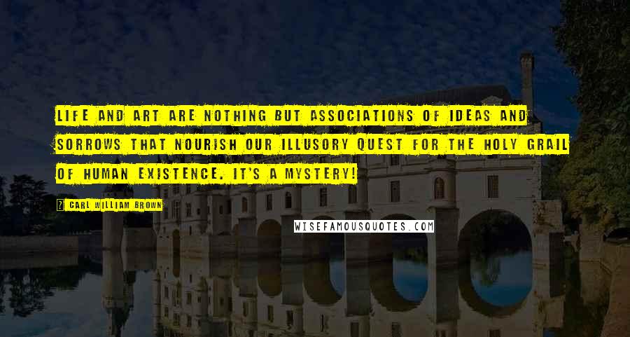 Carl William Brown Quotes: Life and art are nothing but associations of ideas and sorrows that nourish our illusory quest for the Holy Grail of human existence. It's a mystery!