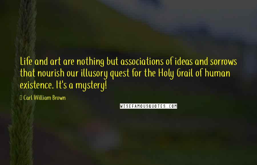 Carl William Brown Quotes: Life and art are nothing but associations of ideas and sorrows that nourish our illusory quest for the Holy Grail of human existence. It's a mystery!