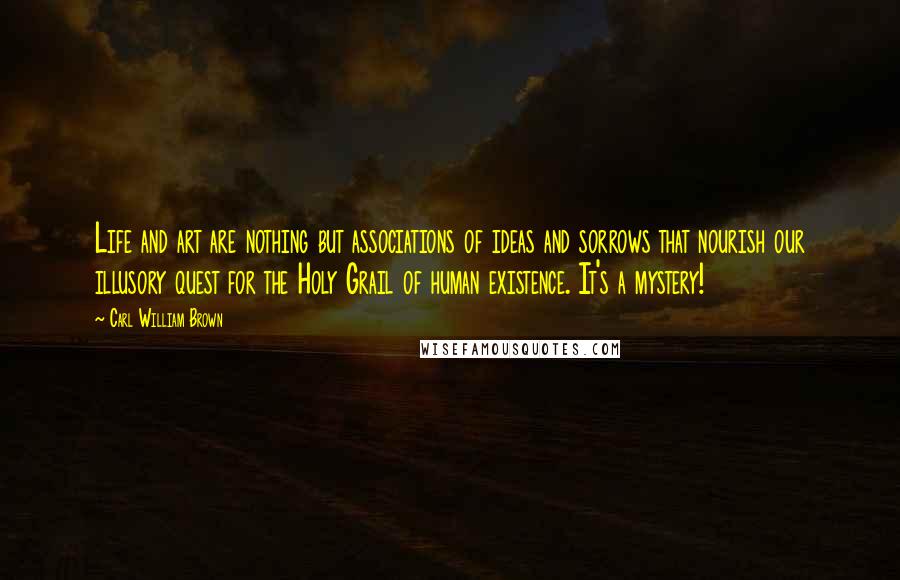 Carl William Brown Quotes: Life and art are nothing but associations of ideas and sorrows that nourish our illusory quest for the Holy Grail of human existence. It's a mystery!