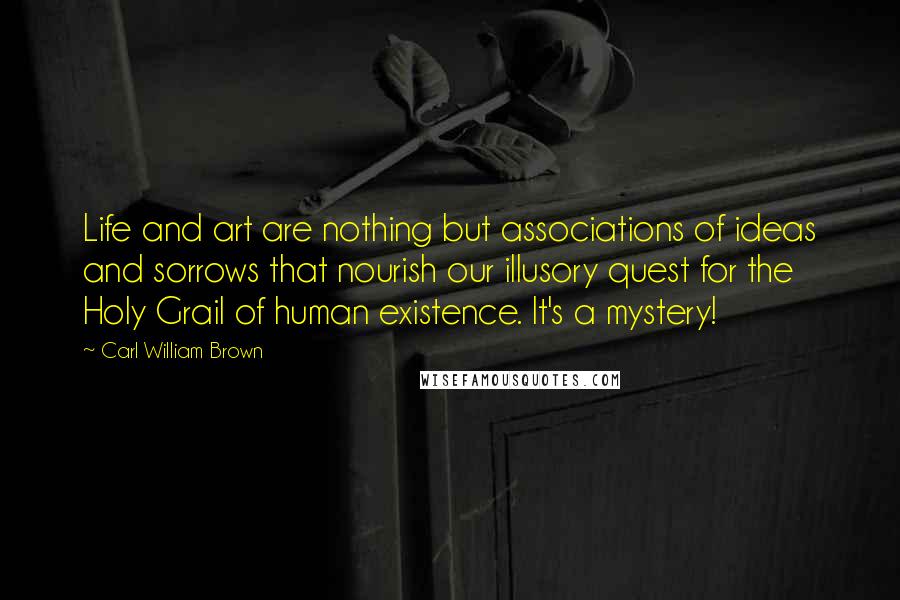 Carl William Brown Quotes: Life and art are nothing but associations of ideas and sorrows that nourish our illusory quest for the Holy Grail of human existence. It's a mystery!