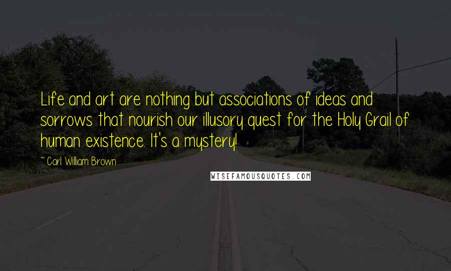 Carl William Brown Quotes: Life and art are nothing but associations of ideas and sorrows that nourish our illusory quest for the Holy Grail of human existence. It's a mystery!