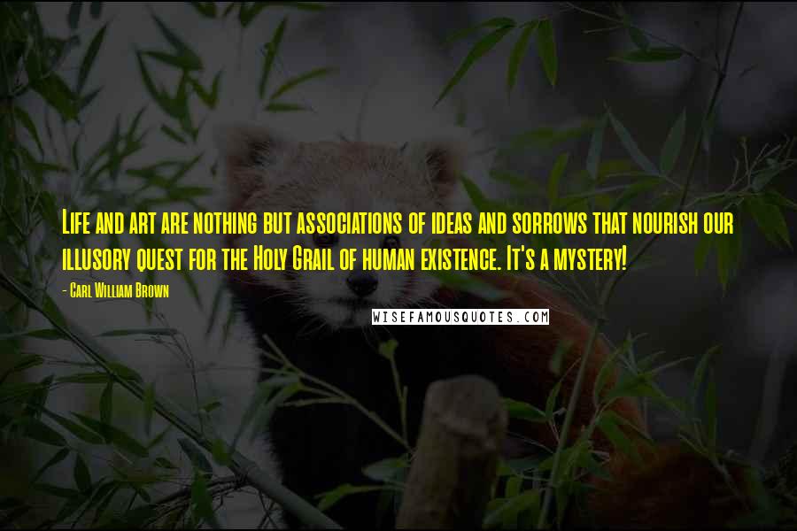 Carl William Brown Quotes: Life and art are nothing but associations of ideas and sorrows that nourish our illusory quest for the Holy Grail of human existence. It's a mystery!