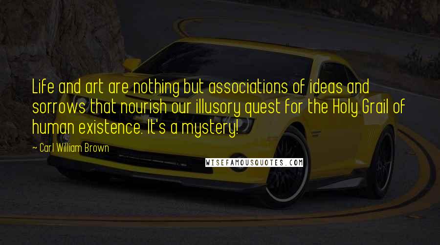 Carl William Brown Quotes: Life and art are nothing but associations of ideas and sorrows that nourish our illusory quest for the Holy Grail of human existence. It's a mystery!