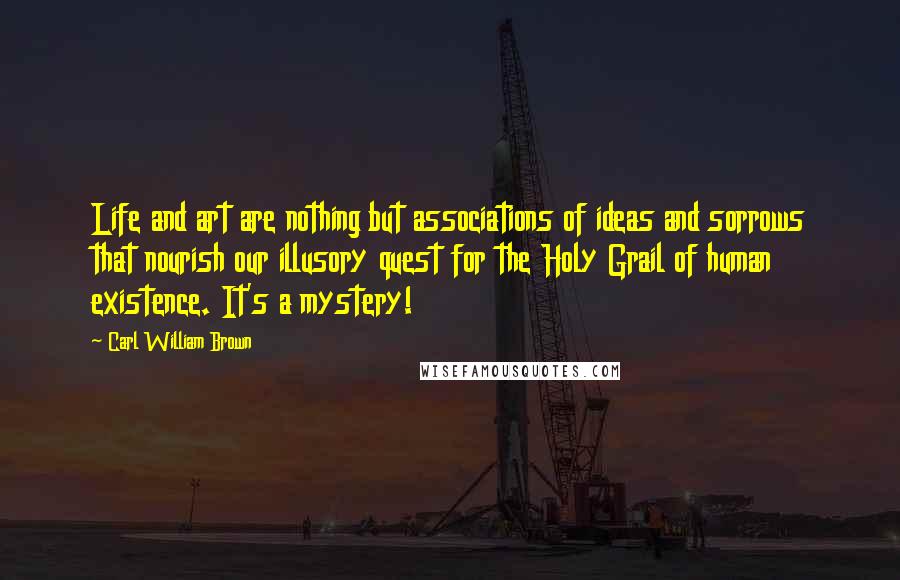 Carl William Brown Quotes: Life and art are nothing but associations of ideas and sorrows that nourish our illusory quest for the Holy Grail of human existence. It's a mystery!